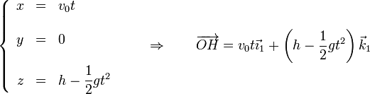 \left\{\begin{array}{rcl} x & = & v_0t \\ && \\ y & = & 0 \\ && \\ z & = & h-\displaystyle\frac{1}{2}gt^2\end{array}\right.\qquad\Rightarrow\qquad\overrightarrow{OH}=v_0 t \vec{\imath}_1+\left(h-\frac{1}{2}gt^2\right)\vec{k}_1