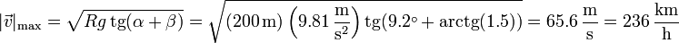 |\vec{v}|_\mathrm{max} = \sqrt{Rg\,\mathrm{tg}(\alpha+ \beta)}=\sqrt{(200\,\mathrm{m})\left(9.81\,\frac{\mathrm{m}}{\mathrm{s}^2}\right)\mathrm{tg}(9.2^\circ+\mathrm{arctg}(1.5))} = 65.6\,\frac{\mathrm{m}}{\mathrm{s}} = 236\,\frac{\mathrm{km}}{\mathrm{h}}