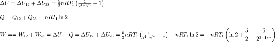 
\begin{array}{l}
\Delta U = \Delta U_{12}+\Delta U_{23} =\frac{5}{2}nRT_1\left(\frac{1}{2^{1-1/\gamma}}-1\right)
\\ \\
Q=Q_{12}+Q_{23}=nRT_1\ln 2
\\ \\
W==W_{12}+W_{23}=\Delta U-Q =
\Delta U_{12}+\Delta U_{23} =\frac{5}{2}nRT_1\left(\frac{1}{2^{1-1/\gamma}}-1\right)-nRT_1\ln 2=
-nRT_1\left(\displaystyle \ln 2 +\frac{5}{2}-\frac{5}{2^{2-1/\gamma}}\right)
\end{array}
