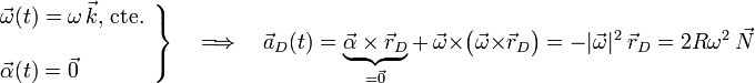 \left.\begin{array}{l}\displaystyle\vec{\omega}(t)=\omega\!\ \vec{k}\mathrm{,}\;\mathrm{cte.}\\ \\
\displaystyle\vec{\alpha}(t)= \vec{0}
\end{array}\right\}\quad\Longrightarrow\quad\vec{a}_D(t)=\underbrace{\vec{\alpha}\times\vec{r}_D}_{=\vec{0}}+\ \vec{\omega}\times\big(\vec{\omega}\times\vec{r}_D\big)=-|\vec{\omega}|^2\ \vec{r}_D=2R\omega^2\ \vec{N}