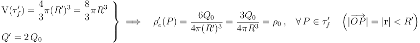 \left.\begin{array}{l}\displaystyle\mathrm{V}(\tau_f^\prime)=\frac{4}{3}\pi (R^\prime)^3=\frac{8}{3}\pi R^3\\ \\ Q^\prime=2\!\ Q_0\end{array}\right\}\;\Longrightarrow\quad\rho_e^\prime(P)=\frac{6Q_0}{4\pi (R^\prime)^3}=\frac{3Q_0}{4\pi R^3}=\rho_0\ \mathrm{,}\quad\forall \, P\in\tau_f^\prime\quad \left(|\overrightarrow{OP}|=|\mathbf{r}|<R^\prime\right)