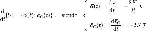 \frac{\mathrm{d}}{\mathrm{d}t} [S]=\left\{\vec{\alpha}(t);\!\ \vec{a}_C(t)\right\}\,\mathrm{,}\,\;\;\,\mathrm{siendo}\,\;\;\left\{\begin{array}{l}\displaystyle\vec{\alpha}(t)=\frac{\mathrm{d}\vec{\omega}}{\mathrm{d}t}=-\frac{2K}{R}\ \vec{k}\\ \\ \displaystyle\vec{a}_C(t)=\frac{\mathrm{d}\vec{v}_C}{\mathrm{d}t}=-2K\!\ \vec{\jmath}\end{array}\right.
