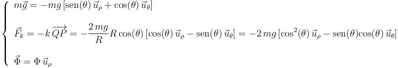 
\left\{\begin{array}{l} m\vec{g}=-mg\,[\mathrm{sen}(\theta)\,\vec{u}_{\rho}+\mathrm{cos}(\theta)\,\vec{u}_{\theta}] \\ \\ \vec{F}_k=-k\,\overrightarrow{QP}=-\displaystyle\frac{2\,mg}{R}R\,\mathrm{cos}(\theta)\,[\mathrm{cos}(\theta)\,\vec{u}_{\rho}-\mathrm{sen}(\theta)\,\vec{u}_{\theta}]=-2\,mg\,[\mathrm{cos}^2(\theta)\,\vec{u}_{\rho}-\mathrm{sen}(\theta)\mathrm{cos}(\theta)\,\vec{u}_{\theta}] \\ \\ \vec{\Phi}=\Phi\,\vec{u}_{\rho} \end{array}\right.
