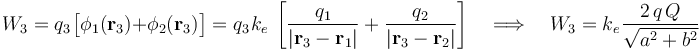 W_3=q_3\!\ \big[\phi_1(\mathbf{r}_3)+\phi_2(\mathbf{r}_3)\big]=q_3\!\ k_e\ \left[\frac{q_1}{|\mathbf{r}_3-\mathbf{r}_1|}+\frac{q_2}{|\mathbf{r}_3-\mathbf{r}_2|}\right]\quad\Longrightarrow\quad W_3=k_e\!\ \frac{2\!\ q\!\ Q}{\sqrt{a^2+b^2}}
