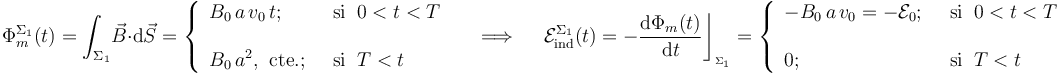 \Phi_m^{\Sigma_1}(t)=\int_{\Sigma_1}\! \vec{B}\cdot \mathrm{d}\vec{S}=\left\{\begin{array}{ll}\displaystyle B_0\!\ a\!\ v_0\!\ t\mathrm{;}\;\; &\mathrm{si}\;\; 0<t<T\\ \\ \displaystyle B_0\!\ a^2\mathrm{,}\;\;\mathrm{cte.}\mathrm{;}\;\;&\mathrm{si}\;\; T<t \end{array}\right. \quad\;\Longrightarrow\;\quad \mathcal{E}_\mathrm{ind}^{\Sigma_1}(t)=-\frac{\mathrm{d}\Phi_m(t)}{\mathrm{d}t}\bigg\rfloor_{{}_{\Sigma_1}}=\left\{\begin{array}{ll}\displaystyle -B_0\!\ a\!\ v_0=-\mathcal{E}_0\mathrm{;}\;\; &\mathrm{si}\;\; 0<t<T\\ \\ \displaystyle 0\mathrm{;}\;\;&\mathrm{si}\;\; T<t \end{array}\right.