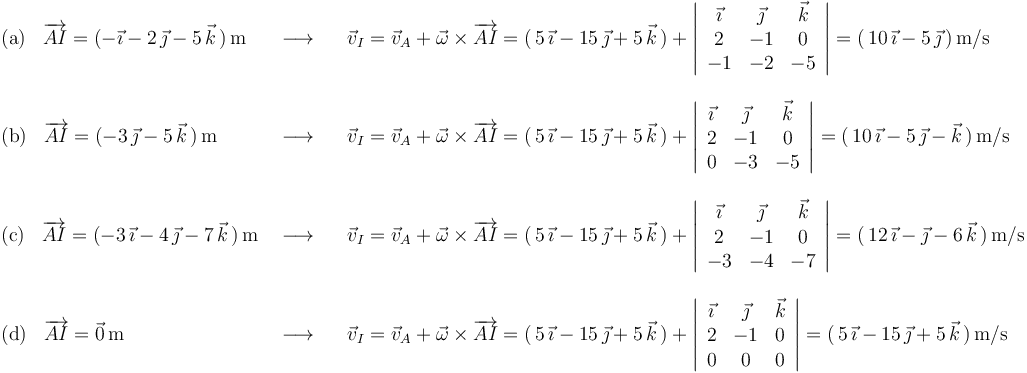 
\begin{array}{lll}
\mathrm{(a)}\,\,\,\,\,\overrightarrow{AI}=(-\vec{\imath}-2\,\vec{\jmath}-5\,\vec{k}\,)\,\mathrm{m} & \,\,\longrightarrow\,\,\,\,\, & \vec{v}_I=\vec{v}_A+\vec{\omega}\times\overrightarrow{AI}=(\,5\,\vec{\imath}-15\,\vec{\jmath}+5\,\vec{k}\,)+\left|\begin{array}{ccc} \vec{\imath} & \vec{\jmath} & \vec{k} \\ 2 & -1 & 0 \\ -1 & -2 & -5 \end{array}\right|=(\,10\,\vec{\imath}-5\,\vec{\jmath}\,)\,\mathrm{m}/\mathrm{s} \\ \\
\mathrm{(b)}\,\,\,\,\,\overrightarrow{AI}=(-3\,\vec{\jmath}-5\,\vec{k}\,)\,\mathrm{m}& \,\,\longrightarrow\,\,\,\,\, & \vec{v}_I=\vec{v}_A+\vec{\omega}\times\overrightarrow{AI}=(\,5\,\vec{\imath}-15\,\vec{\jmath}+5\,\vec{k}\,)+\left|\begin{array}{ccc} \vec{\imath} & \vec{\jmath} & \vec{k} \\ 2 & -1 & 0 \\ 0 & -3 & -5 \end{array}\right|=(\,10\,\vec{\imath}-5\,\vec{\jmath}-\vec{k}\,)\,\mathrm{m}/\mathrm{s} \\ \\
\mathrm{(c)}\,\,\,\,\,\overrightarrow{AI}=(-3\,\vec{\imath}-4\,\vec{\jmath}-7\,\vec{k}\,)\,\mathrm{m}& \,\,\longrightarrow\,\,\,\,\, &\vec{v}_I=\vec{v}_A+\vec{\omega}\times\overrightarrow{AI}=(\,5\,\vec{\imath}-15\,\vec{\jmath}+5\,\vec{k}\,)+\left|\begin{array}{ccc} \vec{\imath} & \vec{\jmath} & \vec{k} \\ 2 & -1 & 0 \\ -3 & -4 & -7 \end{array}\right|=(\,12\,\vec{\imath}-\vec{\jmath}-6\,\vec{k}\,)\,\mathrm{m}/\mathrm{s} \\ \\
\mathrm{(d)}\,\,\,\,\,\overrightarrow{AI}=\vec{0}\,\mathrm{m} & \,\,\longrightarrow\,\,\,\,\, & \vec{v}_I=\vec{v}_A+\vec{\omega}\times\overrightarrow{AI}=(\,5\,\vec{\imath}-15\,\vec{\jmath}+5\,\vec{k}\,)+\left|\begin{array}{ccc} \vec{\imath} & \vec{\jmath} & \vec{k} \\ 2 & -1 & 0 \\ 0 & 0 & 0 \end{array}\right|=(\,5\,\vec{\imath}-15\,\vec{\jmath}+5\,\vec{k}\,)\,\mathrm{m}/\mathrm{s} \\
\end{array}
