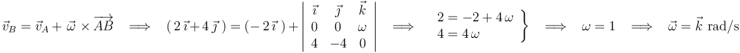 
\vec{v}_B=\vec{v}_A\,+\,\,\vec{\omega}\,\,\times\,\overrightarrow{AB}\,\,\,\,\,\Longrightarrow\,\,\,\,\,
(\,2\,\vec{\imath}\,+\,4\,\vec{\jmath}\,\,)=(-\,2\,\vec{\imath}\,\,)\,+\,\left|\begin{array}{ccc} \vec{\imath} & \vec{\jmath} & \vec{k} \\ 0 & 0 & \omega \\ 4 & -4 & 0 \end{array}\right|\,\,\,\,\,\Longrightarrow\,\,\,\,\,\left.\begin{array}{l} 2=-2+4\,\omega \\ 4=4\,\omega \end{array}\right\}\,\,\,\,\,\Longrightarrow\,\,\,\,\,\omega=1\,\,\,\,\,\Longrightarrow\,\,\,\,\,\vec{\omega}=\vec{k}\,\,\mathrm{rad}/\mathrm{s}
