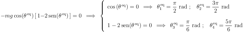 
-mg\,\mathrm{cos}(\theta^{\,\mathrm{eq}})\,[\,1-2\,\mathrm{sen}(\theta^{\,\mathrm{eq}})\,]=0\,\,\,\Longrightarrow\,\,\,
\left\{\begin{array}{l} \mathrm{cos}\,(\theta^{\,\mathrm{eq}})=0\,\,\,\Longrightarrow\,\,\, \theta_1^{\,\mathrm{eq}}=\displaystyle\frac{\pi}{2}\,\,\mathrm{rad}\,\,;\,\,\,\,\,\theta_2^{\,\mathrm{eq}}=\displaystyle\frac{3\pi}{2}\,\,\mathrm{rad} \\ \\ 1-2\,\mathrm{sen}(\theta^{\,\mathrm{eq}})=0\,\,\,\Longrightarrow\,\,\,\theta_3^{\,\mathrm{eq}}=\displaystyle\frac{\pi}{6}\,\,\mathrm{rad}\,\,;\,\,\,\,\,\theta_4^{\,\mathrm{eq}}=\displaystyle\frac{5\pi}{6}\,\,\mathrm{rad} \end{array}\right.
