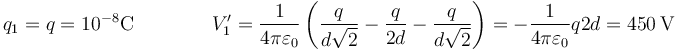 q_1=q=10^{-8}\mathrm{C}\qquad\qquad V'_1 = \frac{1}{4\pi\varepsilon_0}\left(\frac{q}{d\sqrt{2}}-\frac{q}{2d}-\frac{q}{d\sqrt{2}}\right)=-\frac{1}{4\pi\varepsilon_0}{q}{2d}=450\,\mathrm{V}