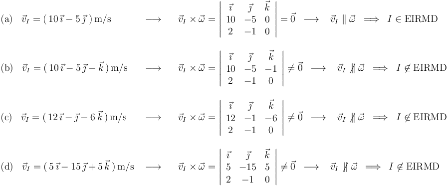 
\begin{array}{lll}
\mathrm{(a)}\,\,\,\,\,\vec{v}_I=(\,10\,\vec{\imath}-5\,\vec{\jmath}\,\,)\,\mathrm{m}/\mathrm{s} & \,\,\longrightarrow\,\,\,\,\, & \vec{v}_I\times\vec{\omega}=\left|\begin{array}{ccc} \vec{\imath} & \vec{\jmath} & \vec{k} \\ 10 & -5 & 0 \\ 2 & -1 & 0 \end{array}\right|=\vec{0}\,\,\,\longrightarrow\,\,\,\,\,\vec{v}_I\parallel\vec{\omega}\,\,\,\Longrightarrow\,\,\,I\in \mathrm{EIRMD} \\ \\
\mathrm{(b)}\,\,\,\,\,\vec{v}_I=(\,10\,\vec{\imath}-5\,\vec{\jmath}-\vec{k}\,)\,\mathrm{m}/\mathrm{s} & \,\,\longrightarrow\,\,\,\,\, & \vec{v}_I\times\vec{\omega}=\left|\begin{array}{ccc} \vec{\imath} & \vec{\jmath} & \vec{k} \\ 10 & -5 & -1 \\ 2 & -1 & 0 \end{array}\right|\neq\vec{0} \,\,\,\longrightarrow\,\,\,\,\,\vec{v}_I\not\,\parallel\vec{\omega}\,\,\,\Longrightarrow\,\,\,I\not\in \mathrm{EIRMD} \\ \\
\mathrm{(c)}\,\,\,\,\,\vec{v}_I=(\,12\,\vec{\imath}-\vec{\jmath}-6\,\vec{k}\,)\,\mathrm{m}/\mathrm{s} & \,\,\longrightarrow\,\,\,\,\, & \vec{v}_I\times\vec{\omega}=\left|\begin{array}{ccc} \vec{\imath} & \vec{\jmath} & \vec{k} \\ 12 & -1 & -6 \\ 2 & -1 & 0 \end{array}\right|\neq\vec{0} \,\,\,\longrightarrow\,\,\,\,\,\vec{v}_I\not\,\parallel\vec{\omega}\,\,\,\Longrightarrow\,\,\,I\not\in \mathrm{EIRMD} \\ \\
\mathrm{(d)}\,\,\,\,\,\vec{v}_I=(\,5\,\vec{\imath}-15\,\vec{\jmath}+5\,\vec{k}\,)\,\mathrm{m}/\mathrm{s} & \,\,\longrightarrow\,\,\,\,\, & \vec{v}_I\times\vec{\omega}=\left|\begin{array}{ccc} \vec{\imath} & \vec{\jmath} & \vec{k} \\ 5 & -15 & 5 \\ 2 & -1 & 0 \end{array}\right|\neq\vec{0}\,\,\,\longrightarrow\,\,\,\,\,\vec{v}_I\not\,\parallel\vec{\omega}\,\,\,\Longrightarrow\,\,\,I\not\in \mathrm{EIRMD}
\end{array}
