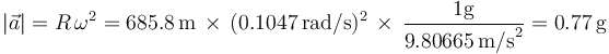 
|\vec{a}|=R\,\omega^2=685.8\,\mathrm{m}\,\times\,(0.1047\,\mathrm{rad/s})^2\,\times\,\frac{1 \mathrm{g}}{9.80665\,\mathrm{m/s}^2}=0.77\,\mathrm{g}
