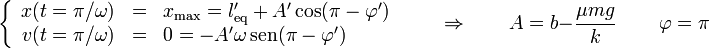 \left\{\begin{array}{rcl} x(t=\pi/\omega) & = & x_\mathrm{max} = l'_\mathrm{eq}+A'\cos(\pi - \varphi') \\ v(t=\pi/\omega) & = & 0 =-A'\omega\,\mathrm{sen}(\pi-\varphi')\end{array}\right.\qquad\Rightarrow\qquad A=b-\frac{\mu m g}{k}\,\qquad\varphi = \pi