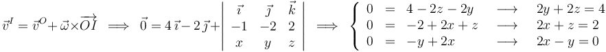 
\vec{v}^I=\vec{v}^O+\,\vec{\omega}\times\overrightarrow{OI}\,\,\,\Longrightarrow\,\,\,\vec{0}=4\,\vec{\imath}\, -\,2\,\vec{\jmath}\,+\left|\begin{array}{ccc} \vec{\imath} & \vec{\jmath} & \vec{k} \\ -1 & -2 & 2 \\ x & y & z \end{array}\right|\,\,\,\Longrightarrow\,\,\,\left\{\begin{array}{lllll} 0 & = & 4-2z-2y & \,\,\,\longrightarrow\,\,\, & 2y+2z=4 \\ 0 & = & -2+2x+z &\,\,\,\longrightarrow\,\,\,& 2x+z=2 \\ 0 & = & -y+2x & \,\,\,\longrightarrow\,\,\, & 2x-y=0 \end{array} \right.
