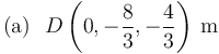 
\mathrm{(a)}\,\,\,\,D\left(0,-\displaystyle\frac{8}{3},-\displaystyle\frac{4}{3}\right)\,\mathrm{m}\,\,\,\,\,\,\,\,\,\,\,\,\,\,\,\,\,\,\,\,\,\,\,\,