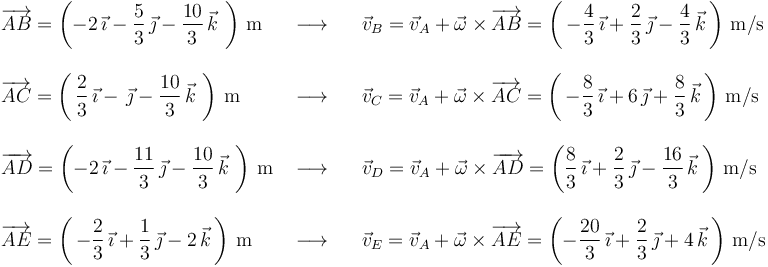 \begin{array}{lll}
\overrightarrow{AB}=\left(-2\,\vec{\imath}-\displaystyle\frac{5}{3}\,\vec{\jmath}-\displaystyle\frac{10}{3}\,\vec{k}\,\,\right)\,\mathrm{m} & \,\,\longrightarrow\,\,\,\,\, & \vec{v}_B=\vec{v}_A+\vec{\omega}\times\overrightarrow{AB}=\left(\,-\displaystyle\frac{4}{3}\,\vec{\imath}+\displaystyle\frac{2}{3}\,\vec{\jmath}-\displaystyle\frac{4}{3}\,\vec{k}\,\right)\,\mathrm{m}/\mathrm{s} \\ \\
\overrightarrow{AC}=\left(\,\displaystyle\frac{2}{3}\,\vec{\imath}-\,\vec{\jmath}-\displaystyle\frac{10}{3}\,\vec{k}\,\,\right)\,\mathrm{m} & \,\,\longrightarrow\,\,\,\,\, & \vec{v}_C=\vec{v}_A+\vec{\omega}\times\overrightarrow{AC}=\left(\,-\displaystyle\frac{8}{3}\,\vec{\imath}+6\,\vec{\jmath}+\displaystyle\frac{8}{3}\,\vec{k}\,\right)\,\mathrm{m}/\mathrm{s} \\ \\
\overrightarrow{AD}=\left(-2\,\vec{\imath}-\displaystyle\frac{11}{3}\,\vec{\jmath}-\displaystyle\frac{10}{3}\,\vec{k}\,\,\right)\,\mathrm{m}& \,\,\longrightarrow\,\,\,\,\, &\vec{v}_D=\vec{v}_A+\vec{\omega}\times\overrightarrow{AD}=\left(\displaystyle\frac{8}{3}\,\vec{\imath}+\displaystyle\frac{2}{3}\,\vec{\jmath}-\displaystyle\frac{16}{3}\,\vec{k}\,\right)\,\mathrm{m}/\mathrm{s} \\ \\
\overrightarrow{AE}=\left(\,-\displaystyle\frac{2}{3}\,\vec{\imath}+\displaystyle\frac{1}{3}\,\vec{\jmath}-2\,\vec{k}\,\right)\,\mathrm{m} & \,\,\longrightarrow\,\,\,\,\, & \vec{v}_E=\vec{v}_A+\vec{\omega}\times\overrightarrow{AE}=\left(-\displaystyle\frac{20}{3}\,\vec{\imath}+\displaystyle\frac{2}{3}\,\vec{\jmath}+4\,\vec{k}\,\right)\,\mathrm{m}/\mathrm{s} \\
\end{array}