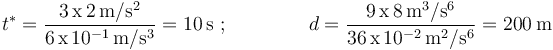 t^*=\frac{3\,\mathrm{x}\,2\,\mathrm{m}/\mathrm{s}^2}{6\,\mathrm{x}\,10^{-1}\,\mathrm{m}/\mathrm{s}^{3}}=10\,\mathrm{s}\,\,; \,\,\,\,\,\,\,\,\,\,\,\,\,\,\,\,\,\,\,\,\,\,\,\, d=\displaystyle\frac{9\,\mathrm{x}\,8\,\mathrm{m}^3/\mathrm{s}^6}{36\,\mathrm{x}\,10^{-2}\,\mathrm{m}^2/\mathrm{s}^{6}}=200\,\mathrm{m}