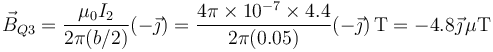 \vec{B}_{Q3}=\frac{\mu_0 I_2}{2\pi(b/2)}(-\vec{\jmath})=\frac{4\pi\times 10^{-7}\times 4.4}{2\pi(0.05)}(-\vec{\jmath})\,\mathrm{T}=-4.8\vec{\jmath}\,\mu\mathrm{T}
