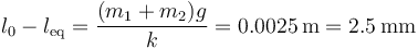 l_0-l_\mathrm{eq}=\frac{(m_1+m_2)g}{k}=0.0025\,\mathrm{m}=2.5\,\mathrm{mm}