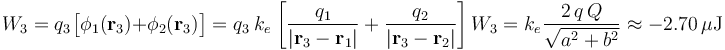 W_3=q_3\!\ \big[\phi_1(\mathbf{r}_3)+\phi_2(\mathbf{r}_3)\big]=q_3\ k_e\!\ \left[\frac{q_1}{|\mathbf{r}_3-\mathbf{r}_1|}+\frac{q_2}{|\mathbf{r}_3-\mathbf{r}_2|}\right] W_3=k_e\!\ \frac{2\!\ q\!\ Q}{\sqrt{a^2+b^2}}\approx -2.70\,\mu\mathrm{J}