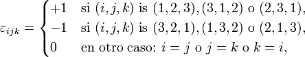 \varepsilon_{ijk} =
\begin{cases}
+1 & \mbox{si } (i,j,k) \mbox{ is } (1,2,3), (3,1,2) \mbox{ o } (2,3,1), \\
-1 & \mbox{si } (i,j,k) \mbox{ is } (3,2,1), (1,3,2) \mbox{ o } (2,1,3), \\
0 & \mbox{en otro caso: }i=j \mbox{ o } j=k \mbox{ o } k=i,
\end{cases}