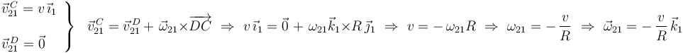 \left.\begin{array}{l}
\vec{v}^{\, C}_{21}=v\,\vec{\imath}_1 \\ \\ \vec{v}^{\, D}_{21}=\vec{0}
\end{array}\right\}\,\,\,\,\vec{v}^{\, C}_{21}=\vec{v}^{\, D}_{21}\,+\,\,\vec{\omega}_{21}\times
\overrightarrow{DC}\,\,\Rightarrow\,\,
v\,\vec{\imath}_1=\vec{0}\,\,+\,\,\omega_{21}\vec{k}_1\times
R\,\vec{\jmath}_1\,\,\Rightarrow\,\,v=-\,\omega_{21}R
\,\,\Rightarrow\,\,\omega_{21}=-\,\frac{v}{R}\,\,\Rightarrow\,\,
\vec{\omega}_{21}=-\,\displaystyle\frac{v}{R}\,\vec{k}_1