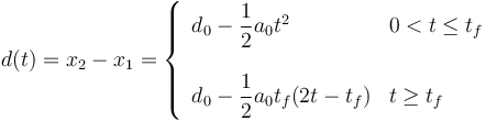 
d(t) = x_2 - x_1 = 
\left\{
\begin{array}{ll}
d_0 - \dfrac{1}{2}a_0t^2 & 0<t\leq t_f\\
\\
d_0 - \dfrac{1}{2}a_0t_f(2t-t_f) & t\geq t_f
\end{array}
\right.
