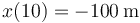 x(10)= -100\,\mathrm{m}