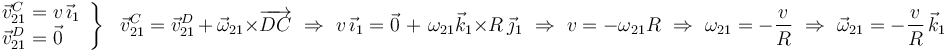 
\left.\begin{array}{l}
\vec{v}^{C}_{21}=v\,\vec{\imath}_1 \\ \vec{v}^{D}_{21}=\vec{0}
\end{array}\right\}\,\,\,\,\vec{v}^{C}_{21}=\vec{v}^{D}_{21}\,+\,\vec{\omega}_{21}\times
\overrightarrow{DC}\,\,\Rightarrow\,\,
v\,\vec{\imath}_1=\vec{0}\,\,+\,\,\omega_{21}\vec{k}_1\times
R\,\vec{\jmath}_1\,\,\Rightarrow\,\,v=-\omega_{21}R
\,\,\Rightarrow\,\,\omega_{21}=-\frac{v}{R}\,\,\Rightarrow\,\,
\vec{\omega}_{21}=-\displaystyle\frac{v}{R}\,\vec{k}_1
