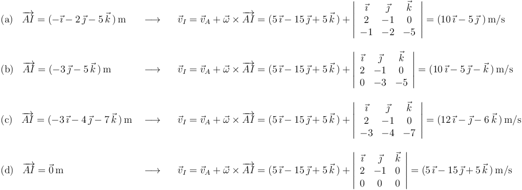 
\begin{array}{lll}
\mathrm{(a)}\,\,\,\,\,\overrightarrow{AI}=(-\vec{\imath}-2\,\vec{\jmath}-5\,\vec{k}\,)\,\mathrm{m} & \,\,\longrightarrow\,\,\,\,\, & \vec{v}_I=\vec{v}_A+\vec{\omega}\times\overrightarrow{AI}=(5\,\vec{\imath}-15\,\vec{\jmath}+5\,\vec{k}\,)+\left|\begin{array}{ccc} \vec{\imath} & \vec{\jmath} & \vec{k} \\ 2 & -1 & 0 \\ -1 & -2 & -5 \end{array}\right|=(10\,\vec{\imath}-5\,\vec{\jmath}\,\,)\,\mathrm{m}/\mathrm{s} \\ \\
\mathrm{(b)}\,\,\,\,\,\overrightarrow{AI}=(-3\,\vec{\jmath}-5\,\vec{k}\,)\,\mathrm{m}& \,\,\longrightarrow\,\,\,\,\, & \vec{v}_I=\vec{v}_A+\vec{\omega}\times\overrightarrow{AI}=(5\,\vec{\imath}-15\,\vec{\jmath}+5\,\vec{k}\,)+\left|\begin{array}{ccc} \vec{\imath} & \vec{\jmath} & \vec{k} \\ 2 & -1 & 0 \\ 0 & -3 & -5 \end{array}\right|=(10\,\vec{\imath}-5\,\vec{\jmath}-\vec{k}\,)\,\mathrm{m}/\mathrm{s} \\ \\
\mathrm{(c)}\,\,\,\,\,\overrightarrow{AI}=(-3\,\vec{\imath}-4\,\vec{\jmath}-7\,\vec{k}\,)\,\mathrm{m}& \,\,\longrightarrow\,\,\,\,\, &\vec{v}_I=\vec{v}_A+\vec{\omega}\times\overrightarrow{AI}=(5\,\vec{\imath}-15\,\vec{\jmath}+5\,\vec{k}\,)+\left|\begin{array}{ccc} \vec{\imath} & \vec{\jmath} & \vec{k} \\ 2 & -1 & 0 \\ -3 & -4 & -7 \end{array}\right|=(12\,\vec{\imath}-\vec{\jmath}-6\,\vec{k}\,)\,\mathrm{m}/\mathrm{s} \\ \\
\mathrm{(d)}\,\,\,\,\,\overrightarrow{AI}=\vec{0}\,\mathrm{m} & \,\,\longrightarrow\,\,\,\,\, & \vec{v}_I=\vec{v}_A+\vec{\omega}\times\overrightarrow{AI}=(5\,\vec{\imath}-15\,\vec{\jmath}+5\,\vec{k}\,)+\left|\begin{array}{ccc} \vec{\imath} & \vec{\jmath} & \vec{k} \\ 2 & -1 & 0 \\ 0 & 0 & 0 \end{array}\right|=(5\,\vec{\imath}-15\,\vec{\jmath}+5\,\vec{k}\,)\,\mathrm{m}/\mathrm{s} \\
\end{array}
