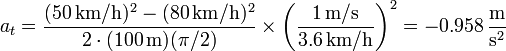 a_t = \frac{(50\,\mathrm{km}/\mathrm{h})^2-(80\,\mathrm{km}/\mathrm{h})^2}{2\cdot(100\,\mathrm{m})(\pi/2)}\times\left(\frac{1\,\mathrm{m}/\mathrm{s}}{3.6\,\mathrm{km}/\mathrm{h}}\right)^2 = -0.958\,\frac{\mathrm{m}}{\mathrm{s}^2}