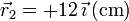 \vec{r}_2=+12\,\vec{\imath}\,(\mathrm{cm})