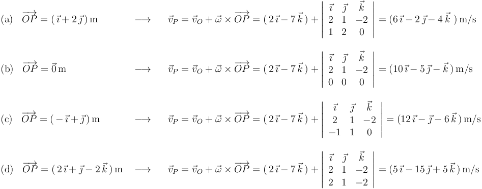 
\begin{array}{lll}
\mathrm{(a)}\,\,\,\,\,\overrightarrow{OP}=(\,\vec{\imath}+2\,\vec{\jmath}\,)\,\mathrm{m} & \,\,\longrightarrow\,\,\,\,\, & \vec{v}_P=\vec{v}_O+\vec{\omega}\times\overrightarrow{OP}=(\,2\,\vec{\imath}-7\,\vec{k}\,)+\left|\begin{array}{ccc} \vec{\imath} & \vec{\jmath} & \vec{k} \\ 2 & 1 & -2 \\ 1 & 2 & 0 \end{array}\right|=(6\,\vec{\imath}-2\,\vec{\jmath}-4\,\vec{k}\,\,)\,\mathrm{m}/\mathrm{s} \\ \\
\mathrm{(b)}\,\,\,\,\,\overrightarrow{OP}=\vec{0}\,\mathrm{m}& \,\,\longrightarrow\,\,\,\,\, & \vec{v}_P=\vec{v}_O+\vec{\omega}\times\overrightarrow{OP}=(\,2\,\vec{\imath}-7\,\vec{k}\,)+\left|\begin{array}{ccc} \vec{\imath} & \vec{\jmath} & \vec{k} \\ 2 & 1 & -2 \\ 0 & 0 & 0 \end{array}\right|=(10\,\vec{\imath}-5\,\vec{\jmath}-\vec{k}\,)\,\mathrm{m}/\mathrm{s} \\ \\
\mathrm{(c)}\,\,\,\,\,\overrightarrow{OP}=(\,-\,\vec{\imath}+\vec{\jmath}\,)\,\mathrm{m}& \,\,\longrightarrow\,\,\,\,\, &\vec{v}_P=\vec{v}_O+\vec{\omega}\times\overrightarrow{OP}=(\,2\,\vec{\imath}-7\,\vec{k}\,)+\left|\begin{array}{ccc} \vec{\imath} & \vec{\jmath} & \vec{k} \\ 2 & 1 & -2 \\ -1 & 1 & 0 \end{array}\right|=(12\,\vec{\imath}-\vec{\jmath}-6\,\vec{k}\,)\,\mathrm{m}/\mathrm{s} \\ \\
\mathrm{(d)}\,\,\,\,\,\overrightarrow{OP}=(\,2\,\vec{\imath}+\vec{\jmath}-2\,\vec{k}\,)\,\mathrm{m} & \,\,\longrightarrow\,\,\,\,\, & \vec{v}_P=\vec{v}_O+\vec{\omega}\times\overrightarrow{OP}=(\,2\,\vec{\imath}-7\,\vec{k}\,)+\left|\begin{array}{ccc} \vec{\imath} & \vec{\jmath} & \vec{k} \\ 2 & 1 & -2 \\ 2 & 1 & -2 \end{array}\right|=(5\,\vec{\imath}-15\,\vec{\jmath}+5\,\vec{k}\,)\,\mathrm{m}/\mathrm{s} \\
\end{array}
