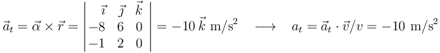 
\vec{a}_t=\vec{\alpha}\times\vec{r}=\left|\!\!\begin{array}{rrc}\vec{\imath} & \vec{\jmath} & \vec{k} \\ -8 & 6 & 0 \\ -1 & 2 & 0 \end{array}\right|=-10\,\vec{k} \,\,\mathrm{m}/\mathrm{s}^2\,\,\,\,\,\longrightarrow\,\,\,\,\, a_t=\vec{a}_t\cdot\vec{v}/v=-10 \,\,\mathrm{m}/\mathrm{s}^2
