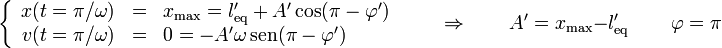 \left\{\begin{array}{rcl} x(t=\pi/\omega) & = & x_\mathrm{max} = l'_\mathrm{eq}+A'\cos(\pi - \varphi') \\ v(t=\pi/\omega) & = & 0 =-A'\omega\,\mathrm{sen}(\pi-\varphi')\end{array}\right.\qquad\Rightarrow\qquad A'=x_\mathrm{max}-l'_\mathrm{eq}\,\qquad\varphi = \pi