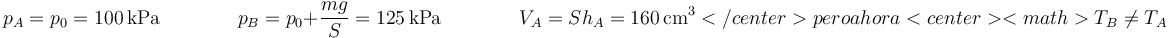 p_A = p_0=100\,\mathrm{kPa}\qquad\qquad p_B = p_0+\frac{mg}{S}=125\,\mathrm{kPa}\qquad\qquad V_A = Sh_A=160\,\mathrm{cm}^3</center>

pero ahora

<center><math>T_B \neq T_A\,