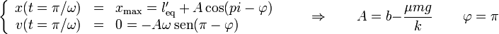 \left\{\begin{array}{rcl} x(t=\pi/\omega) & = & x_\mathrm{max} = l'_\mathrm{eq}+A\cos(pi - \varphi) \\ v(t=\pi/\omega) & = & 0 =-A\omega\,\mathrm{sen}(\pi-\varphi)\end{array}\right.\qquad\Rightarrow\qquad A=b-\frac{\mu m g}{k}\,\qquad\varphi = \pi