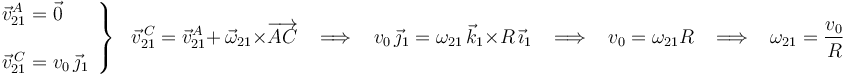 
\left.\begin{array}{l}
\vec{v}^{A}_{21}=\vec{0} \\ \\ \vec{v}^{\, C}_{21}=v_0\,\vec{\jmath}_1
\end{array}\right\}\,\,\,\,
\vec{v}^{\, C}_{21}=\vec{v}^{A}_{21}+\,\vec{\omega}_{21}\times\overrightarrow{AC}\,\,\,\,\,\Longrightarrow\,\,\,\,\,
v_0\,\vec{\jmath}_1=\omega_{21}\,\vec{k}_1\times R\,\vec{\imath}_1\,\,\,\,\,\Longrightarrow\,\,\,\,\,v_0=\omega_{21}R
\,\,\,\,\,\Longrightarrow\,\,\,\,\,\omega_{21}=\frac{v_0}{R}
