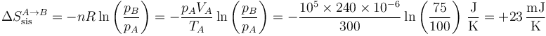 \Delta S_\mathrm{sis}^{A\to B} = -nR\ln\left(\frac{p_B}{p_A}\right)=-\frac{p_AV_A}{T_A}\ln\left(\frac{p_B}{p_A}\right)=-\frac{10^5\times 240\times 10^{-6}}{300}\ln\left(\frac{75}{100}\right)\,\frac{\mathrm{J}}{\mathrm{K}}=+23\,\frac{\mathrm{mJ}}{\mathrm{K}}