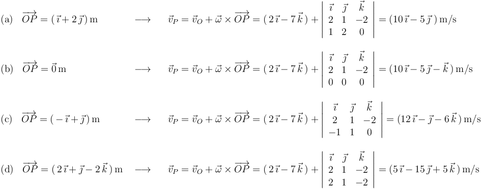 \begin{array}{lll}
\mathrm{(a)}\,\,\,\,\,\overrightarrow{OP}=(\,\vec{\imath}+2\,\vec{\jmath}\,)\,\mathrm{m} & \,\,\longrightarrow\,\,\,\,\, & \vec{v}_P=\vec{v}_O+\vec{\omega}\times\overrightarrow{OP}=(\,2\,\vec{\imath}-7\,\vec{k}\,)+\left|\begin{array}{ccc} \vec{\imath} & \vec{\jmath} & \vec{k} \\ 2 & 1 & -2 \\ 1 & 2 & 0 \end{array}\right|=(10\,\vec{\imath}-5\,\vec{\jmath}\,\,)\,\mathrm{m}/\mathrm{s} \\ \\
\mathrm{(b)}\,\,\,\,\,\overrightarrow{OP}=\vec{0}\,\mathrm{m}& \,\,\longrightarrow\,\,\,\,\, & \vec{v}_P=\vec{v}_O+\vec{\omega}\times\overrightarrow{OP}=(\,2\,\vec{\imath}-7\,\vec{k}\,)+\left|\begin{array}{ccc} \vec{\imath} & \vec{\jmath} & \vec{k} \\ 2 & 1 & -2 \\ 0 & 0 & 0 \end{array}\right|=(10\,\vec{\imath}-5\,\vec{\jmath}-\vec{k}\,)\,\mathrm{m}/\mathrm{s} \\ \\
\mathrm{(c)}\,\,\,\,\,\overrightarrow{OP}=(\,-\,\vec{\imath}+\vec{\jmath}\,)\,\mathrm{m}& \,\,\longrightarrow\,\,\,\,\, &\vec{v}_P=\vec{v}_O+\vec{\omega}\times\overrightarrow{OP}=(\,2\,\vec{\imath}-7\,\vec{k}\,)+\left|\begin{array}{ccc} \vec{\imath} & \vec{\jmath} & \vec{k} \\ 2 & 1 & -2 \\ -1 & 1 & 0 \end{array}\right|=(12\,\vec{\imath}-\vec{\jmath}-6\,\vec{k}\,)\,\mathrm{m}/\mathrm{s} \\ \\
\mathrm{(d)}\,\,\,\,\,\overrightarrow{OP}=(\,2\,\vec{\imath}+\vec{\jmath}-2\,\vec{k}\,)\,\mathrm{m} & \,\,\longrightarrow\,\,\,\,\, & \vec{v}_P=\vec{v}_O+\vec{\omega}\times\overrightarrow{OP}=(\,2\,\vec{\imath}-7\,\vec{k}\,)+\left|\begin{array}{ccc} \vec{\imath} & \vec{\jmath} & \vec{k} \\ 2 & 1 & -2 \\ 2 & 1 & -2 \end{array}\right|=(5\,\vec{\imath}-15\,\vec{\jmath}+5\,\vec{k}\,)\,\mathrm{m}/\mathrm{s} \\
\end{array}