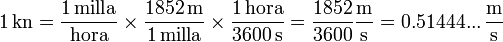 1\,\mathrm{kn} = \frac{1\,\mathrm{milla}}{\mathrm{hora}}\times\frac{1852\,\mathrm{m}}{1\,\mathrm{milla}}\times\frac{1\,\mathrm{hora}}{3600\,\mathrm{s}} = \frac{1852}{3600}\frac{\mathrm{m}}{\mathrm{s}}= 0.51444...\,\frac{\mathrm{m}}{\mathrm{s}}