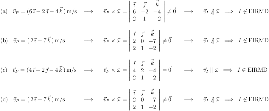 
\begin{array}{lllll}
\mathrm{(a)}\,\,\,\,\,\vec{v}_P=(6\,\vec{\imath}-2\,\vec{\jmath}-4\,\vec{k}\,)\,\mathrm{m}/\mathrm{s} & \,\,\longrightarrow\,\,\,\,\, & \vec{v}_P\times\vec{\omega}=\left|\begin{array}{ccc} \vec{\imath} & \vec{\jmath} & \vec{k} \\ 6 & -2 & -4 \\ 2 & 1 & -2 \end{array}\right|\neq\vec{0} & \,\,\,\longrightarrow\,\,\,\,\, & \vec{v}_I\not\,\parallel\vec{\omega}\,\,\,\Longrightarrow\,\,\,I\not\in \mathrm{EIRMD} \\ \\
\mathrm{(b)}\,\,\,\,\,\vec{v}_P=(\,2\,\vec{\imath}-7\,\vec{k}\,)\,\mathrm{m}/\mathrm{s} & \,\,\longrightarrow\,\,\,\,\, & \vec{v}_P\times\vec{\omega}=\left|\begin{array}{ccc} \vec{\imath} & \vec{\jmath} & \vec{k} \\ 2 & 0 & -7 \\ 2 & 1 & -2 \end{array}\right|\neq\vec{0} & \,\,\,\longrightarrow\,\,\,\,\, & \vec{v}_I\not\,\parallel\vec{\omega}\,\,\,\Longrightarrow\,\,\,I\not\in \mathrm{EIRMD} \\ \\
\mathrm{(c)}\,\,\,\,\,\vec{v}_P=(4\,\vec{\imath}+2\,\vec{\jmath}-4\,\vec{k}\,)\,\mathrm{m}/\mathrm{s} & \,\,\longrightarrow\,\,\,\,\, & \vec{v}_P\times\vec{\omega}=\left|\begin{array}{ccc} \vec{\imath} & \vec{\jmath} & \vec{k} \\ 4 & 2 & -4 \\ 2 & 1 & -2 \end{array}\right|=\vec{0} & \,\,\,\longrightarrow\,\,\,\,\, & \vec{v}_I\parallel\vec{\omega}\,\,\,\Longrightarrow\,\,\,I\in \mathrm{EIRMD} \\ \\
\mathrm{(d)}\,\,\,\,\,\vec{v}_P=(\,2\,\vec{\imath}-7\,\vec{k}\,)\,\mathrm{m}/\mathrm{s} & \,\,\longrightarrow\,\,\,\,\, & \vec{v}_P\times\vec{\omega}=\left|\begin{array}{ccc} \vec{\imath} & \vec{\jmath} & \vec{k} \\ 2 & 0 & -7 \\ 2 & 1 & -2 \end{array}\right|\neq\vec{0} & \,\,\,\longrightarrow\,\,\,\,\, & \vec{v}_I\not\,\parallel\vec{\omega}\,\,\,\Longrightarrow\,\,\,I\not\in \mathrm{EIRMD}
\end{array}
