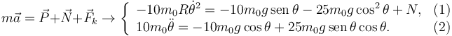 
m\vec{a} = \vec{P} + \vec{N} + \vec{F}_k
\to
\left\{
\begin{array}{lr}
-10m_0R\dot{\theta}^2 = -10m_0g\,\mathrm{sen}\,\theta - 25m_0g\cos^2\theta + N, & (1)\\
10m_0\ddot{\theta} = -10m_0g\cos\theta + 25m_0g\,\mathrm{sen}\,\theta\cos\theta. & (2)
\end{array}
\right.
