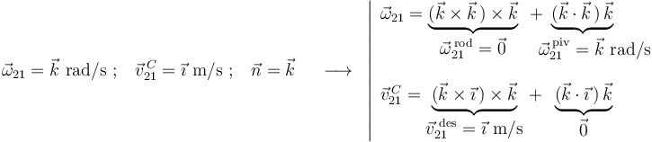 
\vec{\omega}_{21}=\vec{k}\,\,\mathrm{rad}/\mathrm{s} \,\,;\,\,\,\,\, \vec{v}^{\, C}_{21}=\vec{\imath}\,\,\mathrm{m}/\mathrm{s} \,\,;\,\,\,\,\, \vec{n}=\vec{k} \,\,\,\,\,\,\,\,\longrightarrow\,\,\,
\left|\begin{array}{l}
\vec{\omega}_{21}=\underbrace{(\vec{k}\times\vec{k}\,)\times\vec{k}}_{\displaystyle\vec{\omega}_{21}^{\,\mathrm{rod}}=\vec{0}}\,\,\,+\!\!\!\!\!\!\!\!\!\!\!\underbrace{(\vec{k}\cdot\vec{k}\,)\,\vec{k}}_{\,\,\,\,\,\,\,\,\,\,\,\,\displaystyle\vec{\omega}_{21}^{\,\mathrm{piv}}=\vec{k}\,\,\mathrm{rad}/\mathrm{s}} \\ \\ \vec{v}^{\, C}_{21}=\underbrace{(\vec{k}\times\vec{\imath}\,)\times\vec{k}}_{\displaystyle\vec{v}^{\,\,\mathrm{des}}_{21}=\vec{\imath}\,\,\mathrm{m}/\mathrm{s}}\,+\,\,\,\underbrace{(\vec{k}\cdot\vec{\imath}\,)\,\vec{k}}_{\displaystyle\vec{0}}
\end{array}\right.
