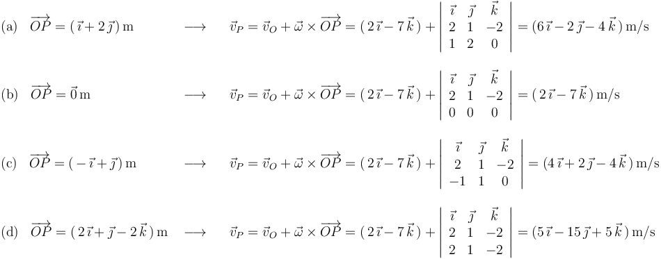 \begin{array}{lll}
\mathrm{(a)}\,\,\,\,\,\overrightarrow{OP}=(\,\vec{\imath}+2\,\vec{\jmath}\,)\,\mathrm{m} & \,\,\longrightarrow\,\,\,\,\, & \vec{v}_P=\vec{v}_O+\vec{\omega}\times\overrightarrow{OP}=(\,2\,\vec{\imath}-7\,\vec{k}\,)+\left|\begin{array}{ccc} \vec{\imath} & \vec{\jmath} & \vec{k} \\ 2 & 1 & -2 \\ 1 & 2 & 0 \end{array}\right|=(6\,\vec{\imath}-2\,\vec{\jmath}-4\,\vec{k}\,)\,\mathrm{m}/\mathrm{s} \\ \\
\mathrm{(b)}\,\,\,\,\,\overrightarrow{OP}=\vec{0}\,\mathrm{m}& \,\,\longrightarrow\,\,\,\,\, & \vec{v}_P=\vec{v}_O+\vec{\omega}\times\overrightarrow{OP}=(\,2\,\vec{\imath}-7\,\vec{k}\,)+\left|\begin{array}{ccc} \vec{\imath} & \vec{\jmath} & \vec{k} \\ 2 & 1 & -2 \\ 0 & 0 & 0 \end{array}\right|=(\,2\,\vec{\imath}-7\,\vec{k}\,)\,\mathrm{m}/\mathrm{s} \\ \\
\mathrm{(c)}\,\,\,\,\,\overrightarrow{OP}=(\,-\,\vec{\imath}+\vec{\jmath}\,)\,\mathrm{m}& \,\,\longrightarrow\,\,\,\,\, &\vec{v}_P=\vec{v}_O+\vec{\omega}\times\overrightarrow{OP}=(\,2\,\vec{\imath}-7\,\vec{k}\,)+\left|\begin{array}{ccc} \vec{\imath} & \vec{\jmath} & \vec{k} \\ 2 & 1 & -2 \\ -1 & 1 & 0 \end{array}\right|=(4\,\vec{\imath}+2\,\vec{\jmath}-4\,\vec{k}\,)\,\mathrm{m}/\mathrm{s} \\ \\
\mathrm{(d)}\,\,\,\,\,\overrightarrow{OP}=(\,2\,\vec{\imath}+\vec{\jmath}-2\,\vec{k}\,)\,\mathrm{m} & \,\,\longrightarrow\,\,\,\,\, & \vec{v}_P=\vec{v}_O+\vec{\omega}\times\overrightarrow{OP}=(\,2\,\vec{\imath}-7\,\vec{k}\,)+\left|\begin{array}{ccc} \vec{\imath} & \vec{\jmath} & \vec{k} \\ 2 & 1 & -2 \\ 2 & 1 & -2 \end{array}\right|=(5\,\vec{\imath}-15\,\vec{\jmath}+5\,\vec{k}\,)\,\mathrm{m}/\mathrm{s} \\
\end{array}
