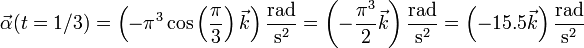 \vec{\alpha}(t=1/3) = \left(-\pi^3\cos\left(\frac{\pi}{3}\right)\vec{k}\right)\frac{\mathrm{rad}}{\mathrm{s}^2}=\left(-\frac{\pi^3}{2}\vec{k}\right)\frac{\mathrm{rad}}{\mathrm{s}^2}=\left(-15.5\vec{k}\right)\frac{\mathrm{rad}}{\mathrm{s}^2}