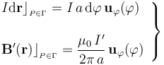 \left.\begin{array}{l}\displaystyle I\mathrm{d}\mathbf{r}\rfloor_{{}_{P\in\Gamma}}=I\!\ a\!\ \mathrm{d}\varphi\!\ \mathbf{u}_\varphi(\varphi)\\ \\ \displaystyle \mathbf{B}^\prime(\mathbf{r})\rfloor_{{}_{P\in\Gamma}}=\frac{\mu_0\!\ I^\prime}{2\pi\!\ a}\!\ \mathbf{u}_\varphi(\varphi)\end{array}\right\}