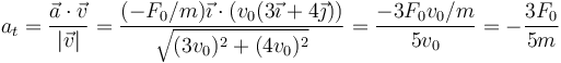 a_t = \frac{\vec{a}\cdot\vec{v}}{|\vec{v}|}=\frac{(-F_0/m)\vec{\imath}\cdot(v_0(3\vec{\imath}+4\vec{\jmath}))}{\sqrt{(3v_0)^2+(4v_0)^2}}=\frac{-3F_0v_0/m}{5v_0}=-\frac{3F_0}{5m}