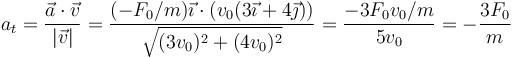 a_t = \frac{\vec{a}\cdot\vec{v}}{|\vec{v}|}=\frac{(-F_0/m)\vec{\imath}\cdot(v_0(3\vec{\imath}+4\vec{\jmath}))}{\sqrt{(3v_0)^2+(4v_0)^2}}=\frac{-3F_0v_0/m}{5v_0}=-\frac{3F_0}{m}