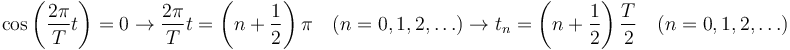 
\cos\left(\dfrac{2\pi}{T}t\right)=0
\to
\dfrac{2\pi}{T}t = \left(n+\dfrac{1}{2}\right)\pi\quad (n=0,1,2,\ldots)
\to
t_n = \left(n+\dfrac{1}{2}\right)\dfrac{T}{2}\quad (n=0,1,2,\ldots)
