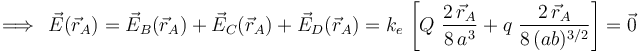 \;\Longrightarrow\,\;\vec{E}(\vec{r}_A)=\vec{E}_B(\vec{r}_A)+ \vec{E}_C(\vec{r}_A)+\vec{E}_D(\vec{r}_A)=k_e \!\ \left[Q\ \frac{2\!\ \vec{r}_A}{8\!\ a^3}+q\ \frac{2\!\ \vec{r}_A}{8\!\ (ab)^{3/2}}\right]=\vec{0}